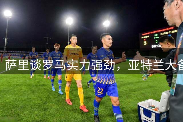 萨里谈罗马实力强劲，亚特兰大备战面临挑战